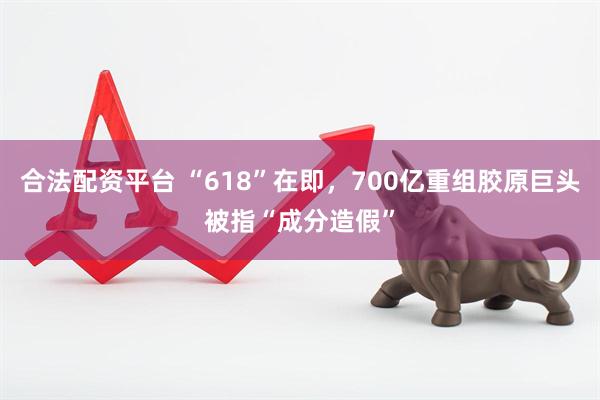 合法配资平台 “618”在即，700亿重组胶原巨头被指“成分造假”