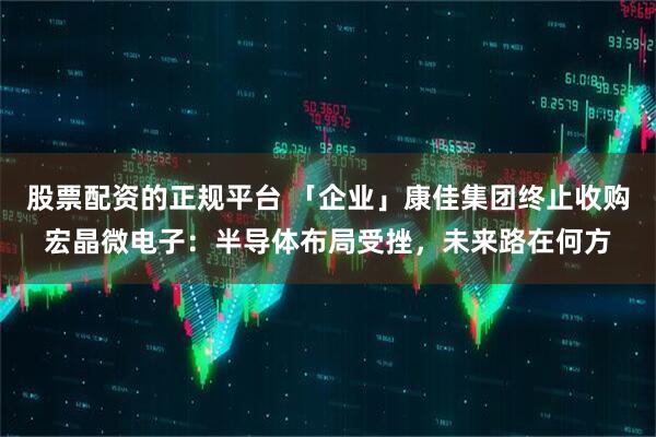 股票配资的正规平台 「企业」康佳集团终止收购宏晶微电子：半导体布局受挫，未来路在何方