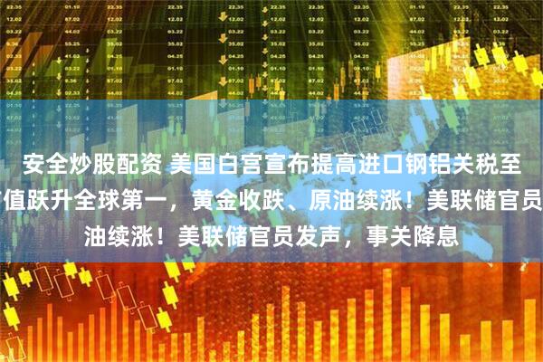 安全炒股配资 美国白宫宣布提高进口钢铝关税至50%！英伟达市值跃升全球第一，黄金收跌、原油续涨！美联储官员发声，事关降息
