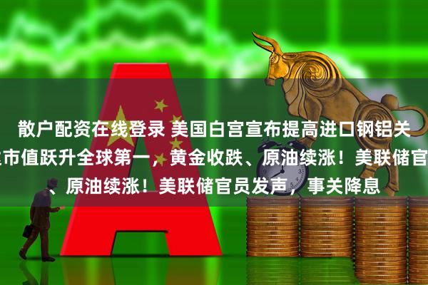 散户配资在线登录 美国白宫宣布提高进口钢铝关税至50%！英伟达市值跃升全球第一，黄金收跌、原油续涨！美联储官员发声，事关降息