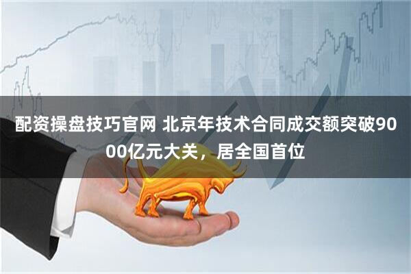 配资操盘技巧官网 北京年技术合同成交额突破9000亿元大关，居全国首位