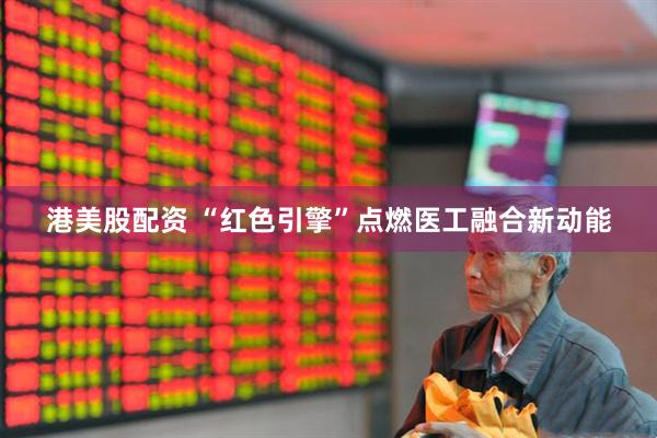 港美股配资 “红色引擎”点燃医工融合新动能