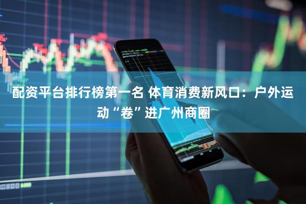 配资平台排行榜第一名 体育消费新风口：户外运动“卷”进广州商圈