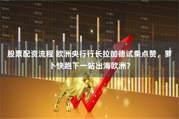 股票配资流程 欧洲央行行长拉加德试乘点赞，萝卜快跑下一站出海欧洲？