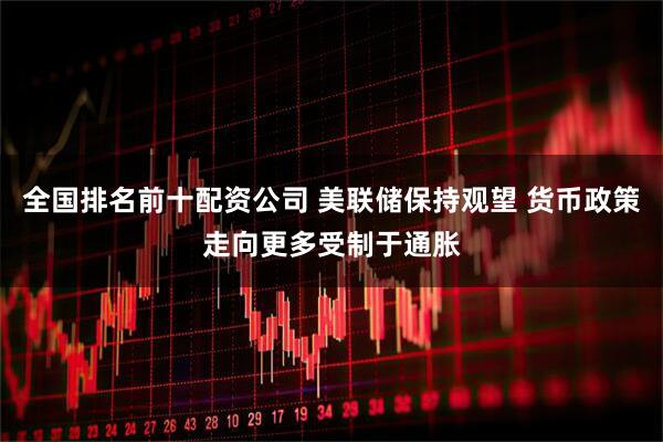 全国排名前十配资公司 美联储保持观望 货币政策走向更多受制于通胀