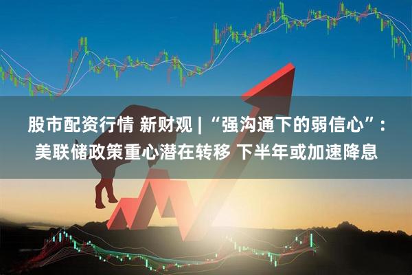 股市配资行情 新财观 | “强沟通下的弱信心”:美联储政策重心潜在转移 下半年或加速降息