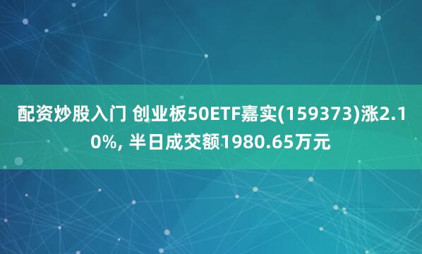 配资炒股入门 创业板50ETF嘉实(159373)涨2.10%, 半日成交额1980.65万元