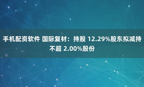手机配资软件 国际复材：持股 12.29%股东拟减持不超 2.00%股份