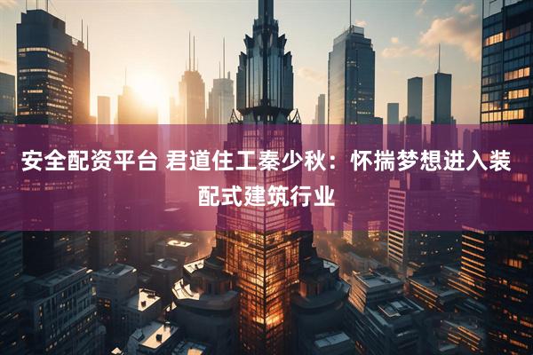 安全配资平台 君道住工秦少秋：怀揣梦想进入装配式建筑行业