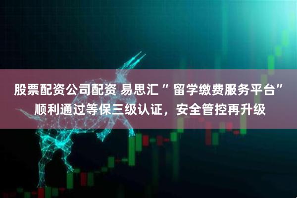 股票配资公司配资 易思汇“ 留学缴费服务平台” 顺利通过等保三级认证，安全管控再升级