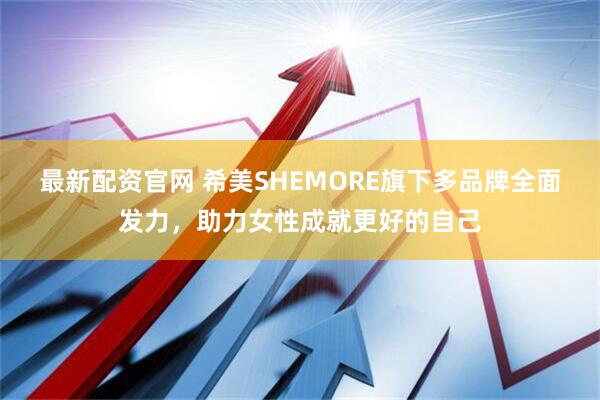 最新配资官网 希美SHEMORE旗下多品牌全面发力，助力女性成就更好的自己