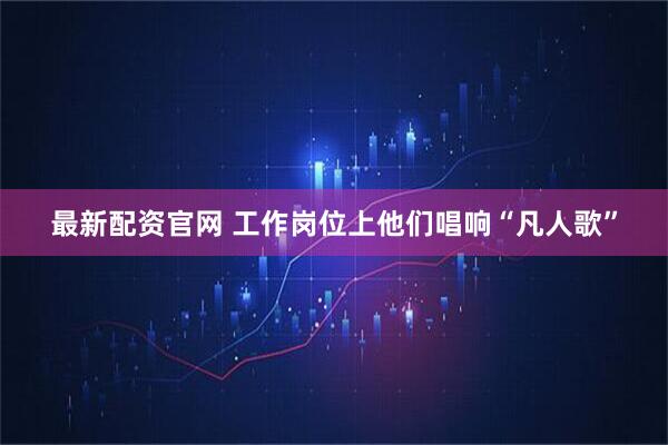 最新配资官网 工作岗位上他们唱响“凡人歌”