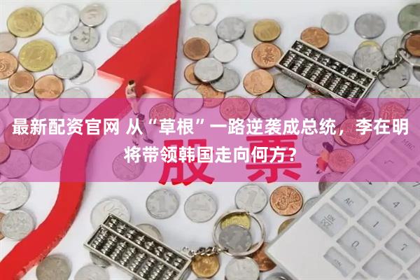 最新配资官网 从“草根”一路逆袭成总统，李在明将带领韩国走向何方？