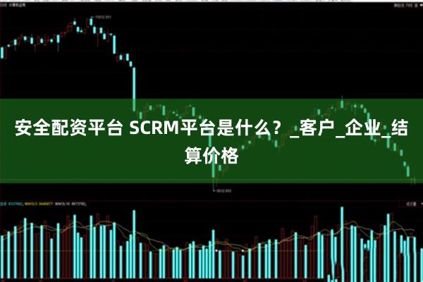 安全配资平台 SCRM平台是什么？_客户_企业_结算价格