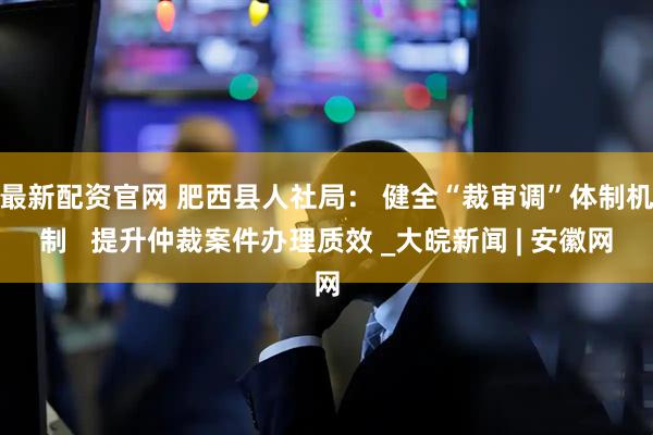 最新配资官网 肥西县人社局： 健全“裁审调”体制机制   提升仲裁案件办理质效 _大皖新闻 | 安徽网