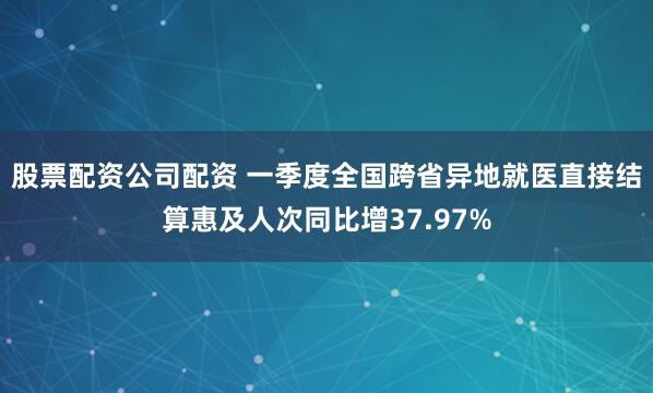 股票配资公司配资 一季度全国跨省异地就医直接结算惠及人次同比增37.97%