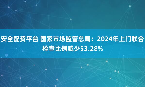 安全配资平台 国家市场监管总局：2024年上门联合检查比例减少53.28%