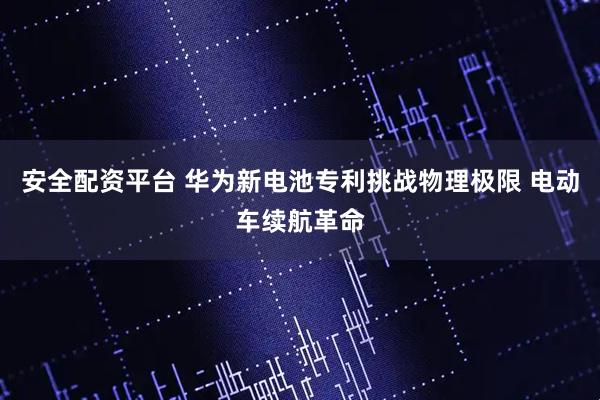 安全配资平台 华为新电池专利挑战物理极限 电动车续航革命