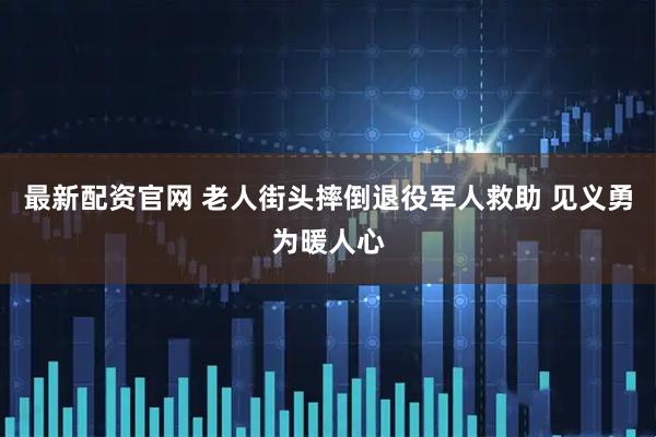 最新配资官网 老人街头摔倒退役军人救助 见义勇为暖人心