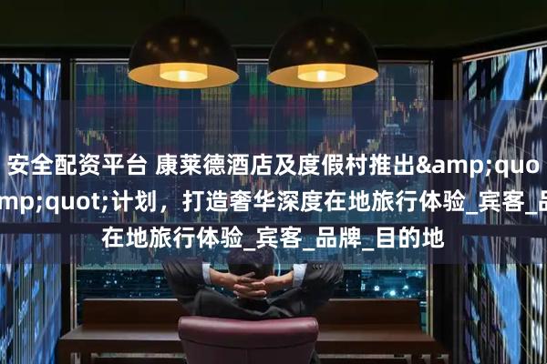安全配资平台 康莱德酒店及度假村推出&quot;1/3/5&quot;计划，打造奢华深度在地旅行体验_宾客_品牌_目的地