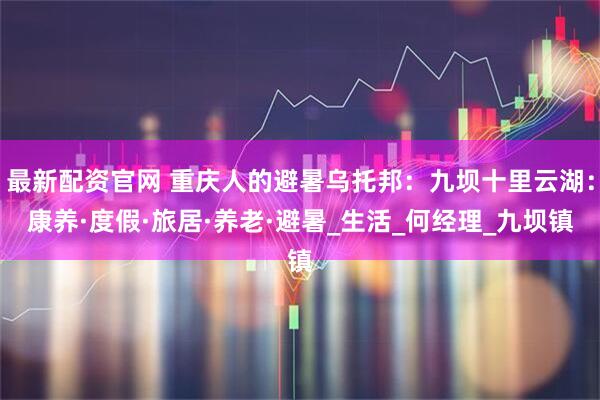 最新配资官网 重庆人的避暑乌托邦：九坝十里云湖：康养·度假·旅居·养老·避暑_生活_何经理_九坝镇