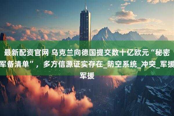 最新配资官网 乌克兰向德国提交数十亿欧元“秘密军备清单”，多方信源证实存在_防空系统_冲突_军援