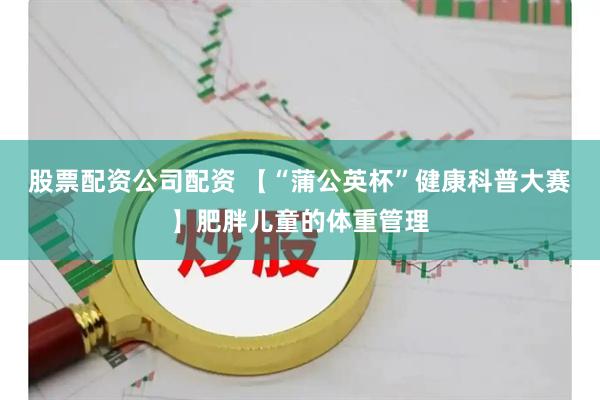 股票配资公司配资 【“蒲公英杯”健康科普大赛】肥胖儿童的体重管理