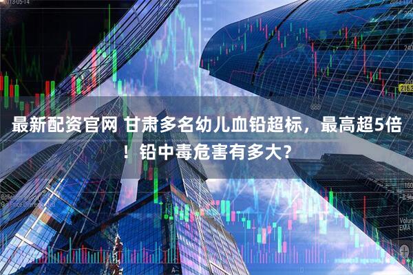 最新配资官网 甘肃多名幼儿血铅超标,最高超5倍!铅中毒危害有多大?