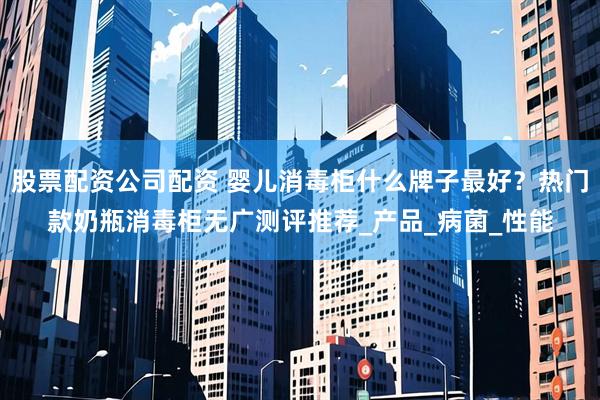 股票配资公司配资 婴儿消毒柜什么牌子最好？热门款奶瓶消毒柜无广测评推荐_产品_病菌_性能