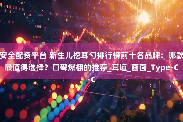 安全配资平台 新生儿挖耳勺排行榜前十名品牌:哪款最值得选择?口碑爆棚的推荐_耳道_画面_Type-C