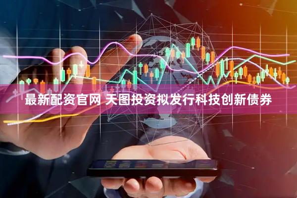 最新配资官网 天图投资拟发行科技创新债券