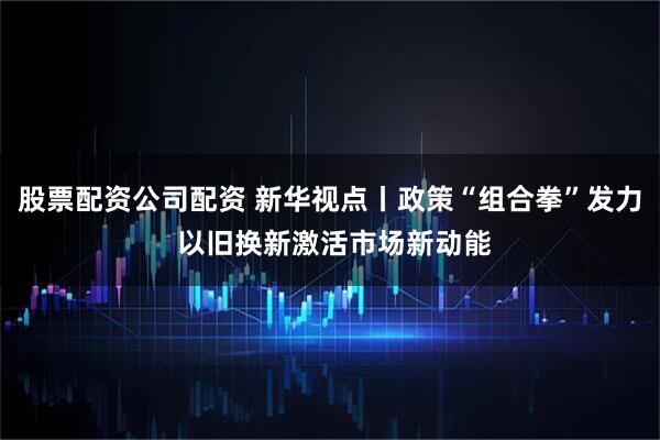 股票配资公司配资 新华视点丨政策“组合拳”发力 以旧换新激活市场新动能