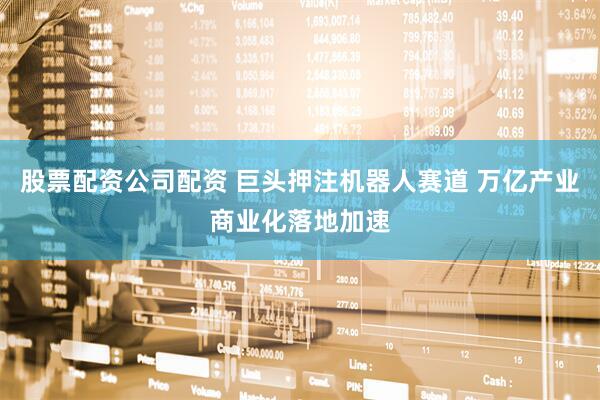 股票配资公司配资 巨头押注机器人赛道 万亿产业商业化落地加速