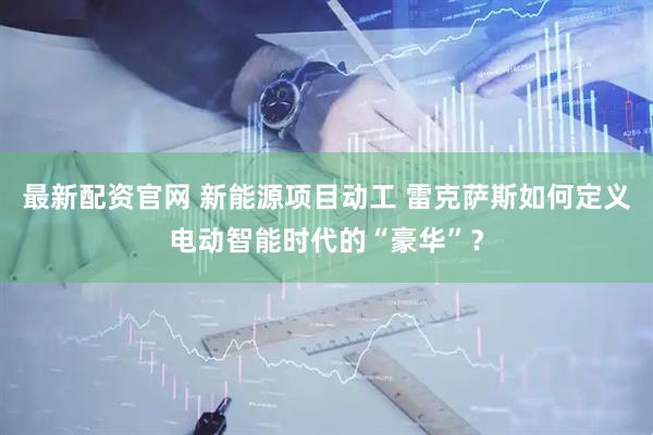 最新配资官网 新能源项目动工 雷克萨斯如何定义电动智能时代的“豪华”？