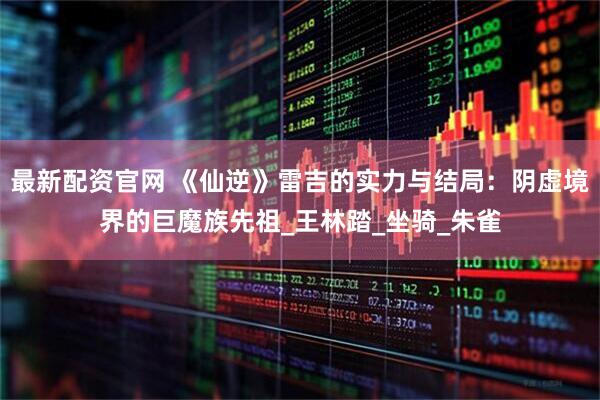 最新配资官网 《仙逆》雷吉的实力与结局：阴虚境界的巨魔族先祖_王林踏_坐骑_朱雀