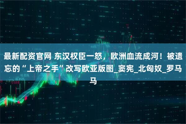 最新配资官网 东汉权臣一怒,欧洲血流成河!被遗忘的“上帝之手”改写欧亚版图_窦宪_北匈奴_罗马