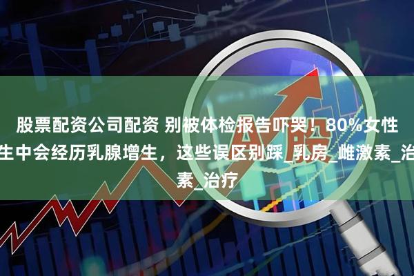 股票配资公司配资 别被体检报告吓哭！80%女性一生中会经历乳腺增生，这些误区别踩_乳房_雌激素_治疗