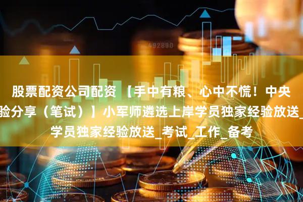 股票配资公司配资 【手中有粮、心中不慌！中央遴选高分上岸经验分享（笔试）】小军师遴选上岸学员独家经验放送_考试_工作_备考