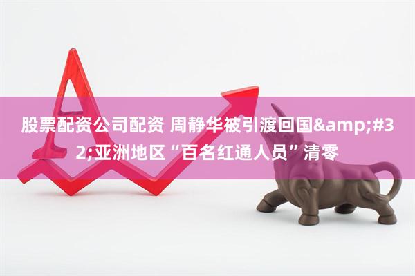 股票配资公司配资 周静华被引渡回国&#32;亚洲地区“百名红通人员”清零