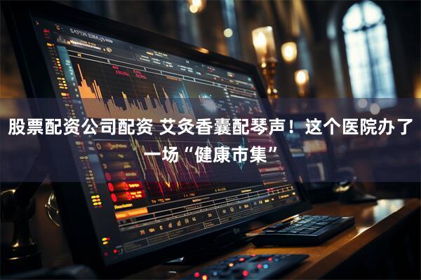 股票配资公司配资 艾灸香囊配琴声!这个医院办了一场“健康市集”