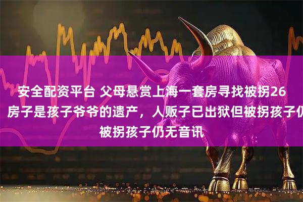 安全配资平台 父母悬赏上海一套房寻找被拐26年儿子，房子是孩子爷爷的遗产，人贩子已出狱但被拐孩子仍无音讯