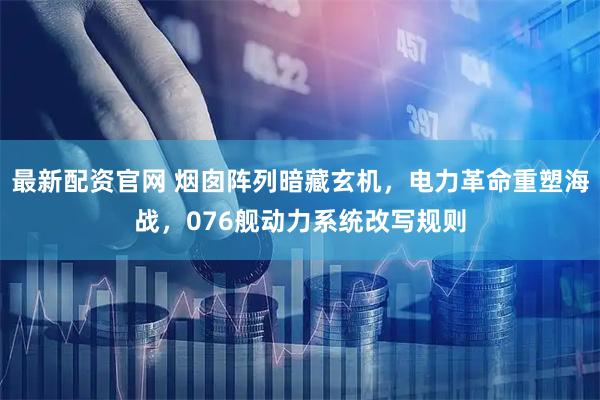 最新配资官网 烟囱阵列暗藏玄机，电力革命重塑海战，076舰动力系统改写规则