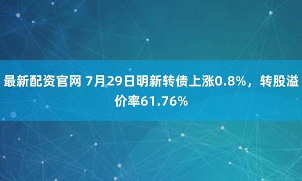 最新配资官网 7月29日明新转债上涨0.8%，转股溢价率61.76%