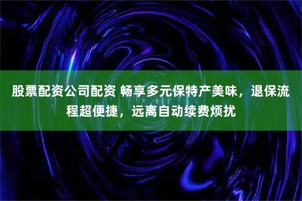 股票配资公司配资 畅享多元保特产美味,退保流程超便捷,远离自动续费烦扰