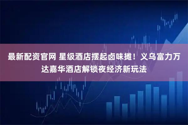 最新配资官网 星级酒店摆起卤味摊！义乌富力万达嘉华酒店解锁夜经济新玩法