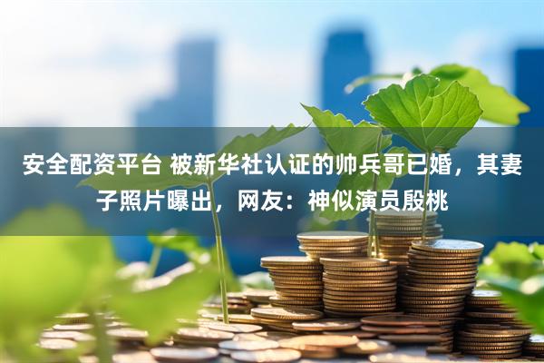 安全配资平台 被新华社认证的帅兵哥已婚，其妻子照片曝出，网友：神似演员殷桃