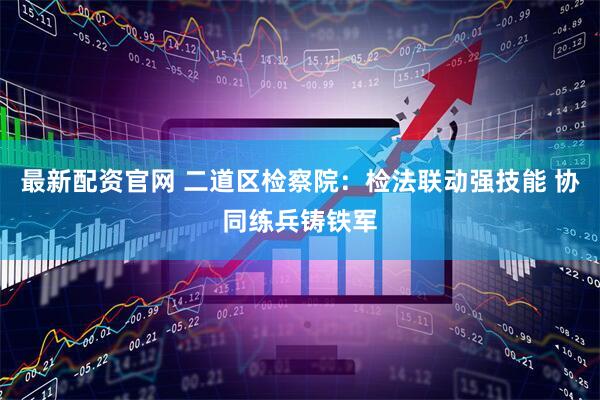 最新配资官网 二道区检察院：检法联动强技能 协同练兵铸铁军