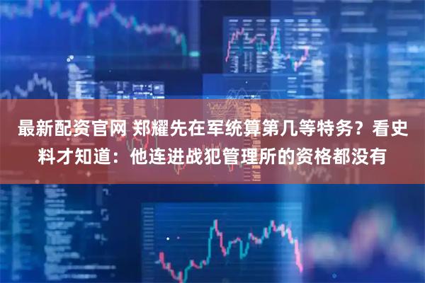 最新配资官网 郑耀先在军统算第几等特务？看史料才知道：他连进战犯管理所的资格都没有
