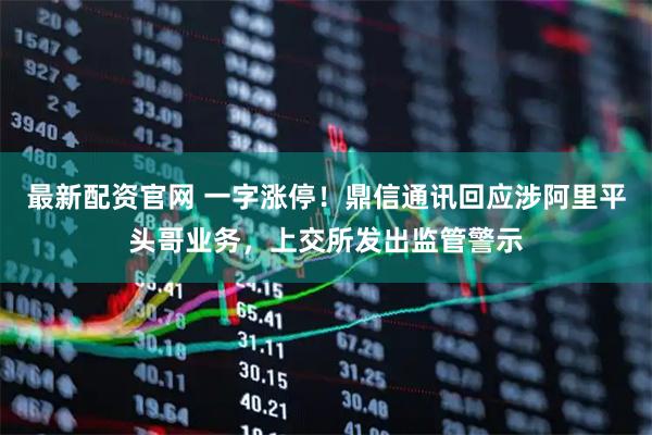 最新配资官网 一字涨停！鼎信通讯回应涉阿里平头哥业务，上交所发出监管警示