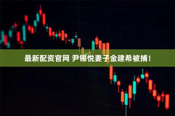 最新配资官网 尹锡悦妻子金建希被捕！